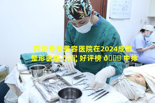 四川专业美容医院在2024成都整形医院 🐦 好评榜 🐝 中排名如何呢